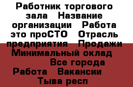 Работник торгового зала › Название организации ­ Работа-это проСТО › Отрасль предприятия ­ Продажи › Минимальный оклад ­ 14 500 - Все города Работа » Вакансии   . Тыва респ.